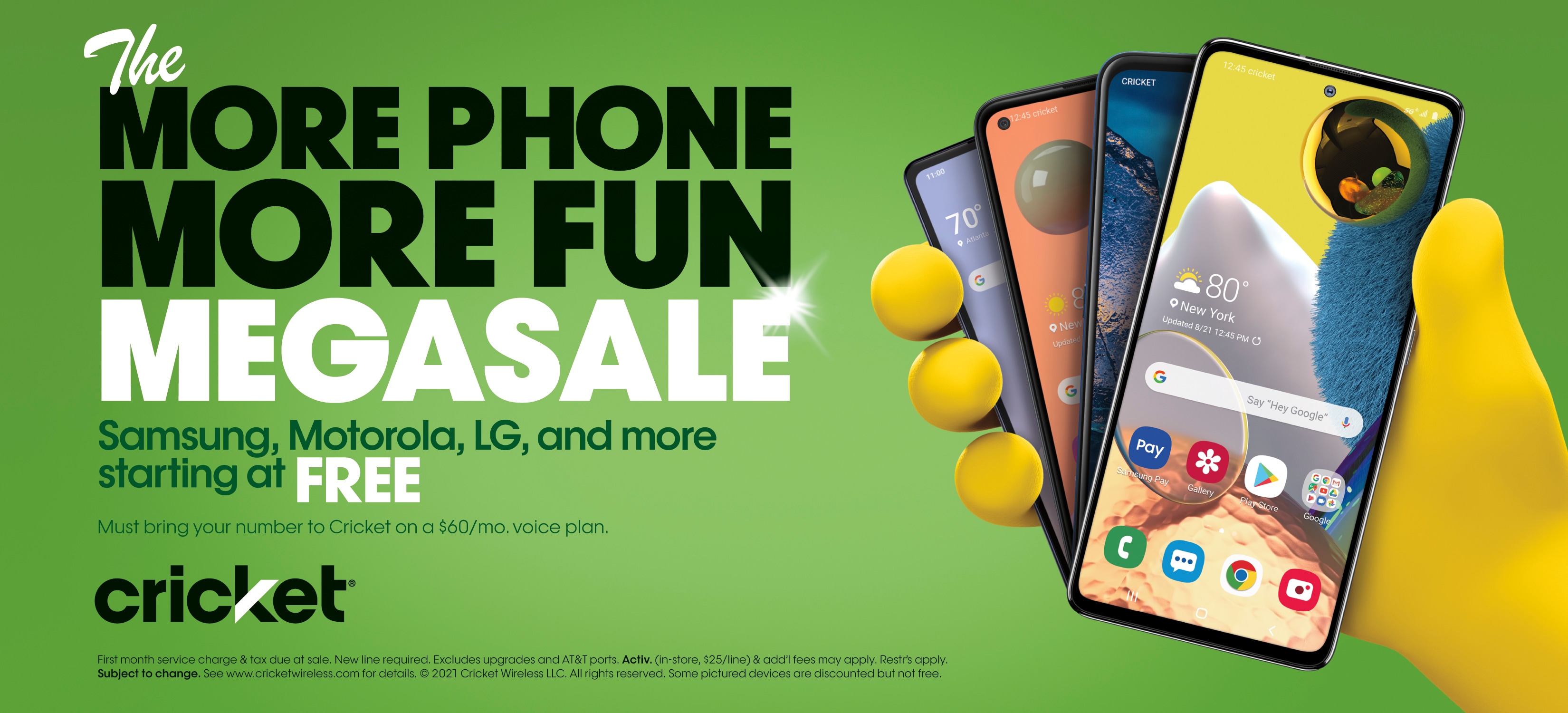 The MORE PHONE MORE FUN MEGASALE. Samsung, Motorola, LG, and more starting at FREE. Must bring your number to Cricket on a $60/mo. voice plan. First month service change & tax due at sale. New line required. Excludes upgrades and AT&T ports. Activ. (in-store $25/line) & add'l fees may apply. Restr's apply. Subject to change. See www.cricketwireless.com for details. Some pictured devices are discounted but not free.