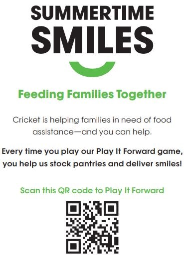 Summertime Smiles: Feeding families together.  Cricket is helping families in need of food assistance and you can help.  Every time you play our Pay It Forward game, you help us stock panteries and deliver smiles!  Scan the QR cose to Play It Forward.