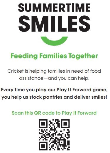 Summertime Smiles: Feeding families together. Cricket is helping families in need of food assistance and you can help. Every time you play our Pay It Forward game, you help us stock panteries and deliver smiles! Scan the QR cose to Play It Forward.